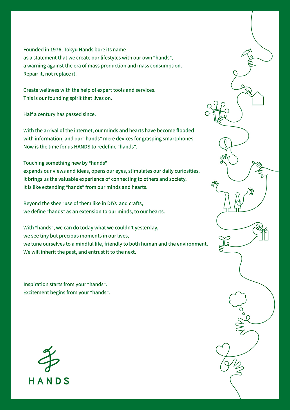 Founded in 1976, Tokyu Hands bore its name  as a statement that we create our lifestyles with our own "hands", a warning against the era of mass production and mass consumption. Repair it, not replace it.  Create wellness with the help of expert tools and services. This is our founding spirit that lives on.  Half a century has passed since.  With the arrival of the internet, our minds and hearts have become flooded with information, and our "hands" mere devices for grasping smartphones. Now is the time for us HANDS to redefine "hands".  Touching something new by "hands"  expands our views and ideas, opens our eyes, stimulates our daily curiosities. It brings us the valuable experience of connecting to others and society. It is like extending "hands" from our minds and hearts.  Beyond the sheer use of them like in DIYs and crafts, we define "hands" as an extension to our minds, to our hearts.  With "hands", we can do today what we couldn't yesterday, we see tiny but precious moments in our lives, we tune ourselves to a mindful life, friendly to both human and the environment. We will inherit the past, and entrust it to the next.  Inspiration starts from your "hands". Excitement begins from your "hands".